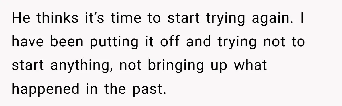 He thinks it’s time to start trying again. I have been putting it off and trying not to start anything, not bringing up what happened in the past.