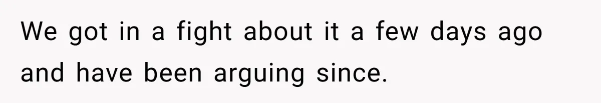 We got in a fight about it a few days ago and have been arguing since.