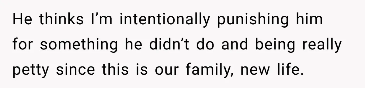 He thinks I’m intentionally punishing him for something he didn’t do and being really petty since this is our family, new life.