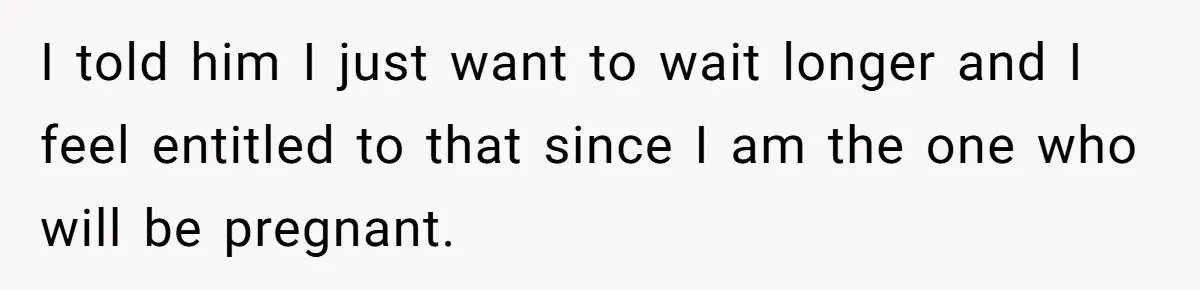 I told him I just want to wait longer and I feel entitled to that since I am the one who will be pregnant.