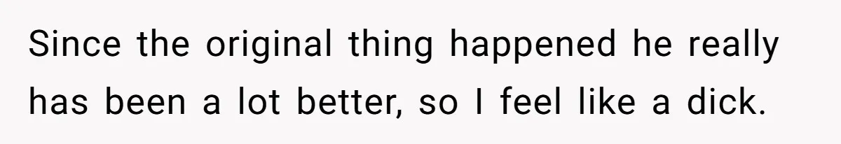 Since the original thing happened he really has been a lot better, so I feel like a dick.