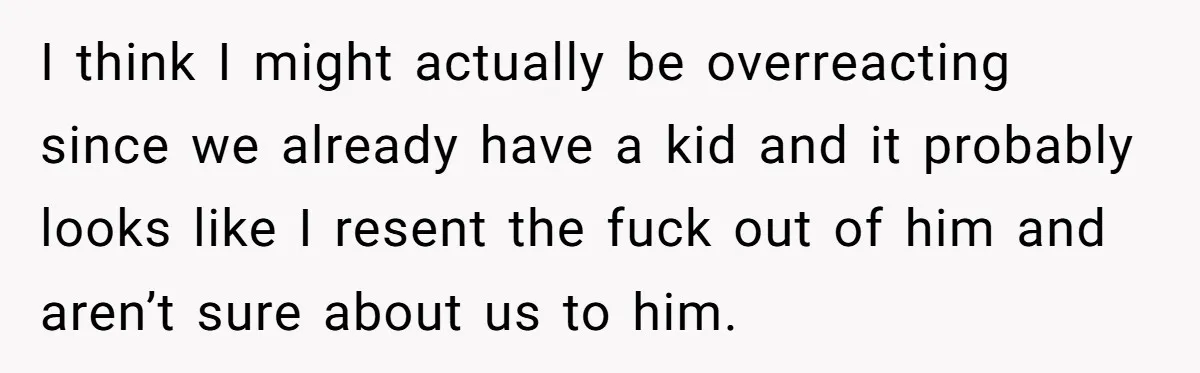 I think I might actually be overreacting since we already have a kid and it probably looks like I resent the fuck out of him and aren’t sure about us...