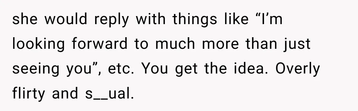 she would reply with things like “I’m looking forward to much more than just seeing you”, etc. You get the idea. Overly flirty and s__ual.