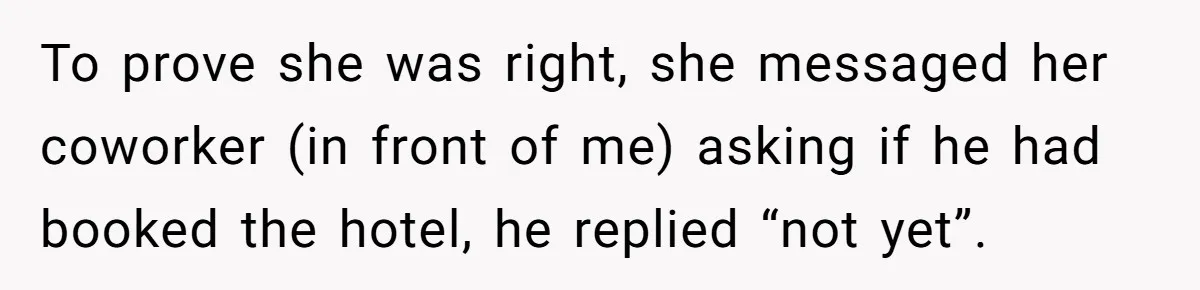 To prove she was right, she messaged her coworker (in front of me) asking if he had booked the hotel, he replied “not yet”.