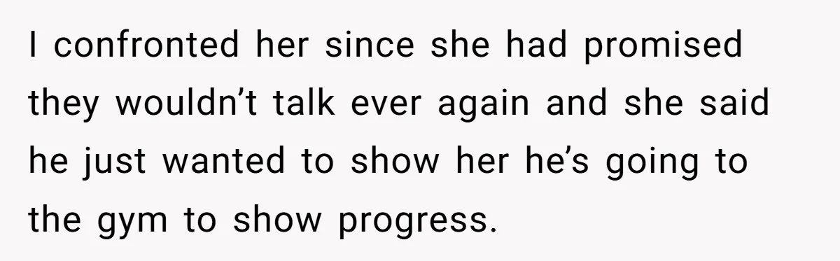 I confronted her since she had promised they wouldn’t talk ever again and she said he just wanted to show her he’s going to the gym to show progress.