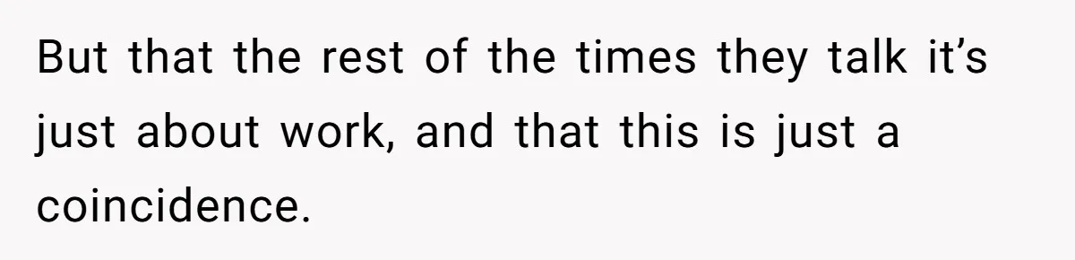 But that the rest of the times they talk it’s just about work, and that this is just a coincidence.