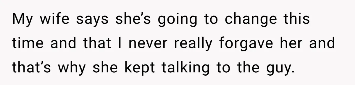 My wife says she’s going to change this time and that I never really forgave her and that’s why she kept talking to the guy.