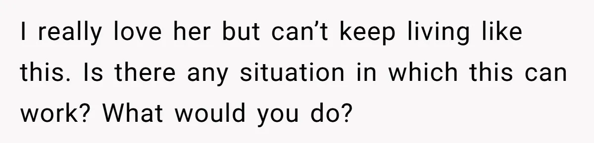 I really love her but can’t keep living like this. Is there any situation in which this can work? What would you do?