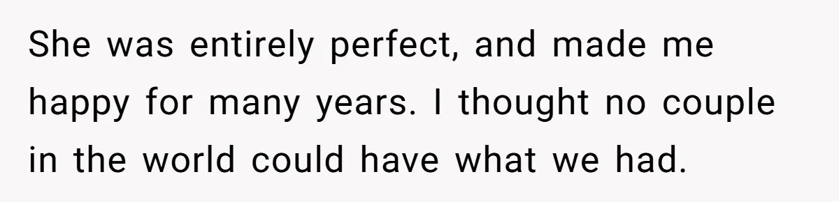 She was entirely perfect, and made me happy for many years. I thought no couple in the world could have what we had.