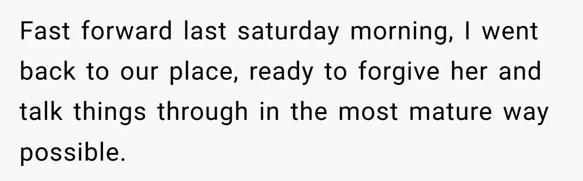 Fast forward last saturday morning, I went back to our place, ready to forgive her and talk things through in the most mature way possible.