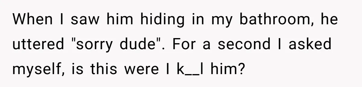 When I saw him hiding in my bathroom, he uttered "sorry dude". For a second I asked myself, is this were I k__l him?