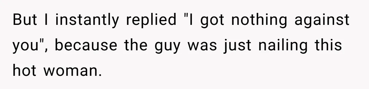 But I instantly replied "I got nothing against you", because the guy was just nailing this hot woman.