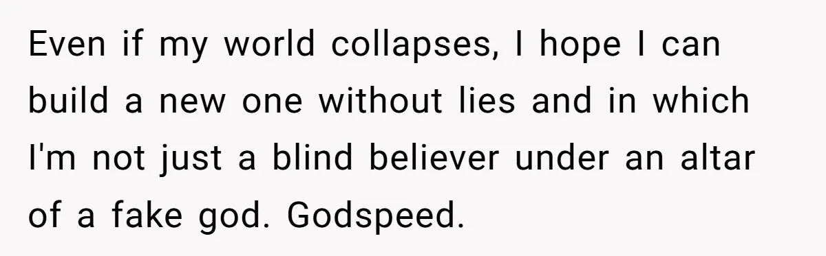 Even if my world collapses, I hope I can build a new one without lies and in which I'm not just a blind believer under an altar of a fake...