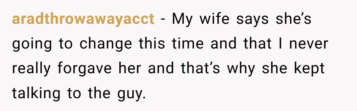 aradthrowawayacct − My wife says she’s going to change this time and that I never really forgave her and that’s why she kept talking to the guy.