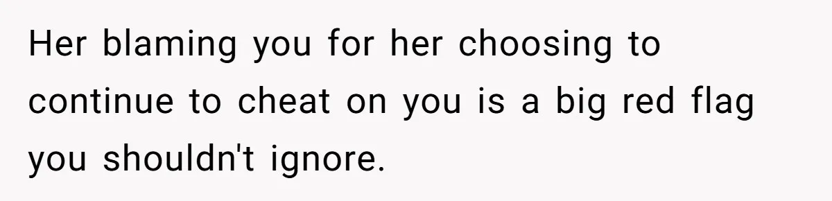Her blaming you for her choosing to continue to cheat on you is a big red flag you shouldn't ignore.