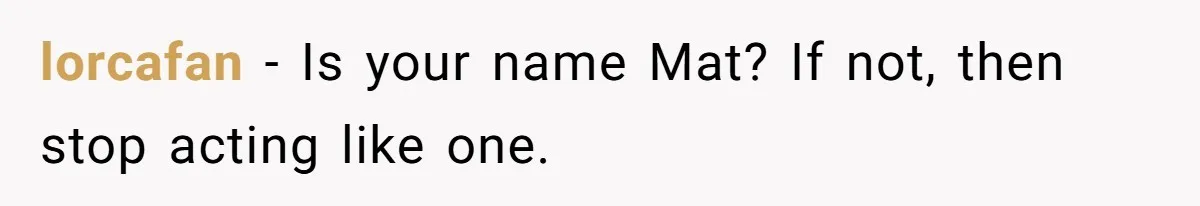 lorcafan − Is your name Mat? If not, then stop acting like one.