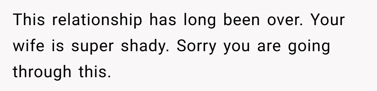 This relationship has long been over. Your wife is super shady. Sorry you are going through this.