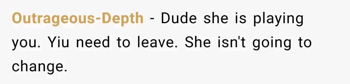 Outrageous-Depth − Dude she is playing you. Yiu need to leave. She isn't going to change.