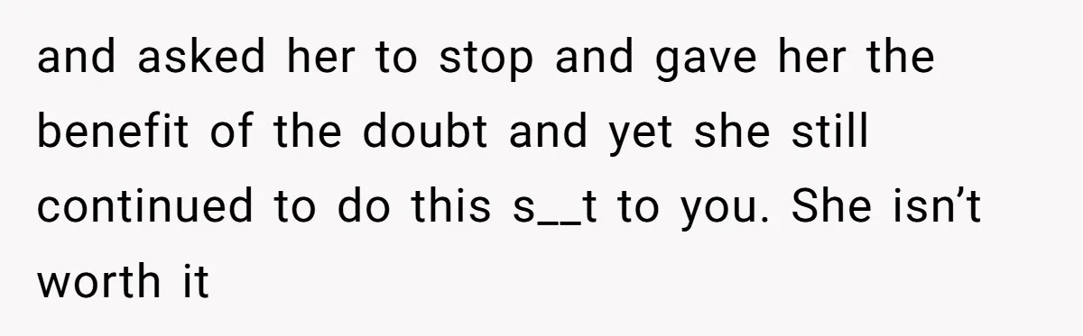 and asked her to stop and gave her the benefit of the doubt and yet she still continued to do this s__t to you. She isn’t worth it