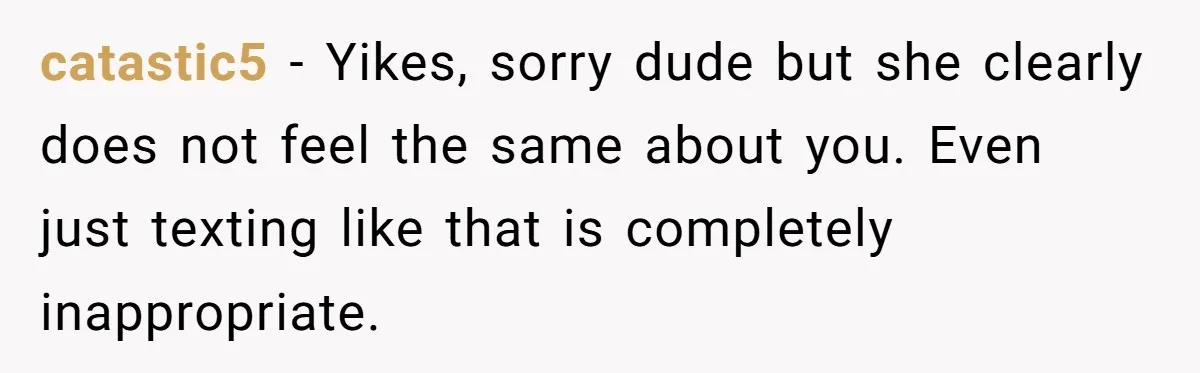 catastic5 − Yikes, sorry dude but she clearly does not feel the same about you. Even just texting like that is completely inappropriate.