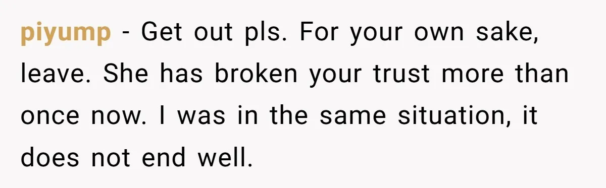 piyump − Get out pls. For your own sake, leave. She has broken your trust more than once now. I was in the same situation, it does not end well.