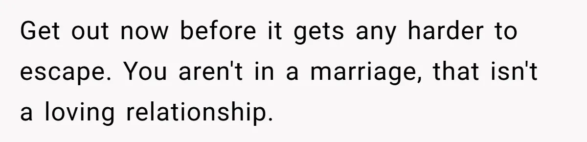 Get out now before it gets any harder to escape. You aren't in a marriage, that isn't a loving relationship.