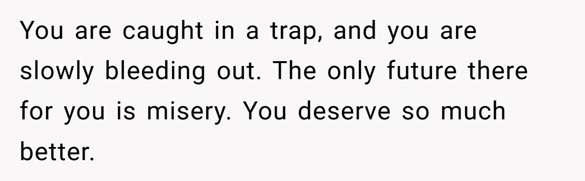 You are caught in a trap, and you are slowly bleeding out. The only future there for you is misery. You deserve so much better.