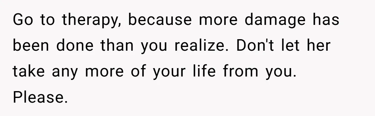Go to therapy, because more damage has been done than you realize. Don't let her take any more of your life from you. Please.