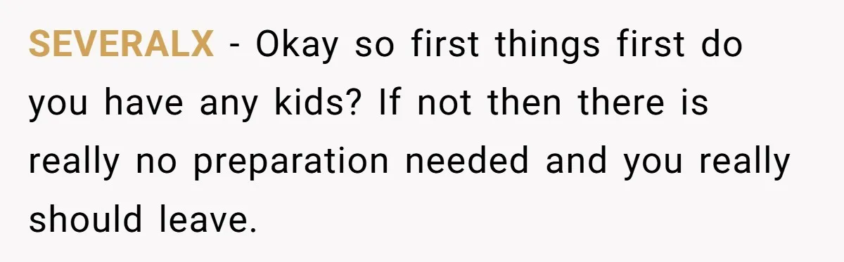 SEVERALX − Okay so first things first do you have any kids? If not then there is really no preparation needed and you really should leave.