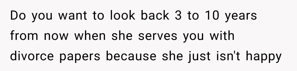 Do you want to look back 3 to 10 years from now when she serves you with divorce papers because she just isn't happy