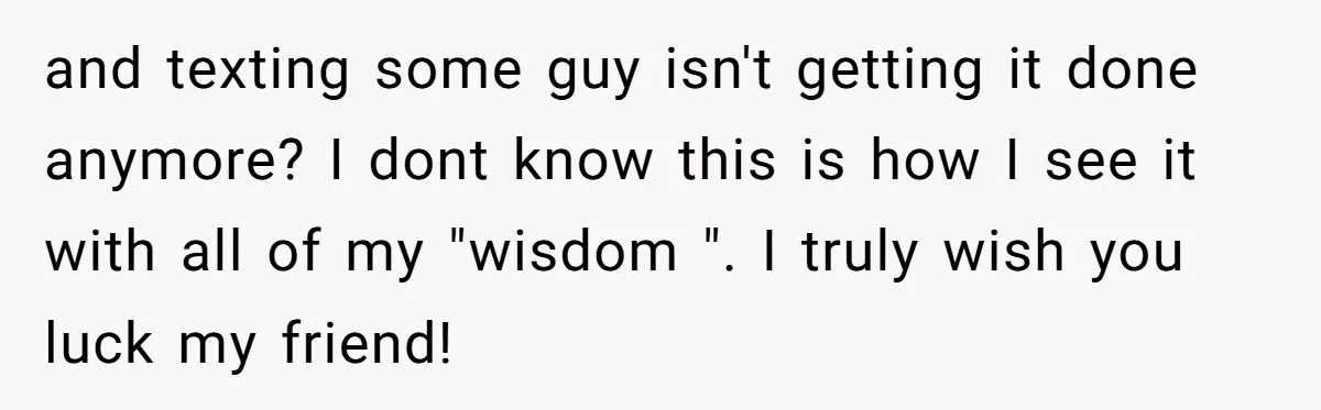 and texting some guy isn't getting it done anymore? I dont know this is how I see it with all of my "wisdom ". I truly wish you luck my...