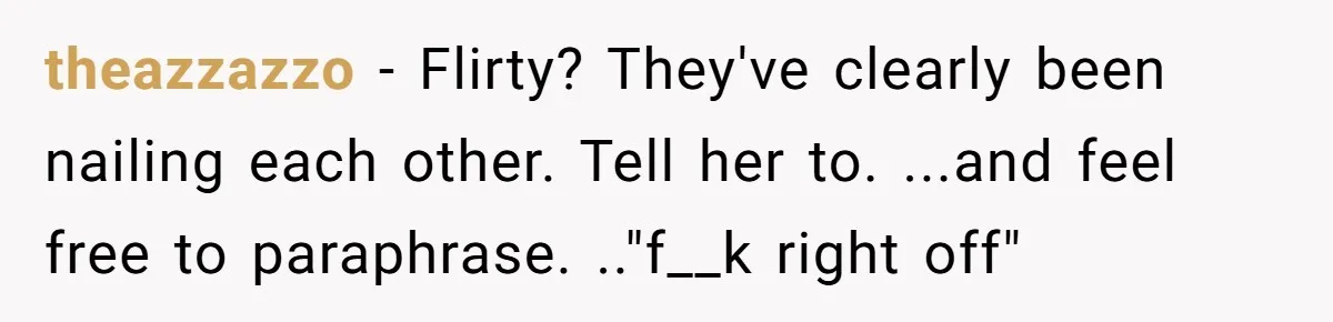 theazzazzo − Flirty? They've clearly been nailing each other. Tell her to. ...and feel free to paraphrase. .."f__k right off"
