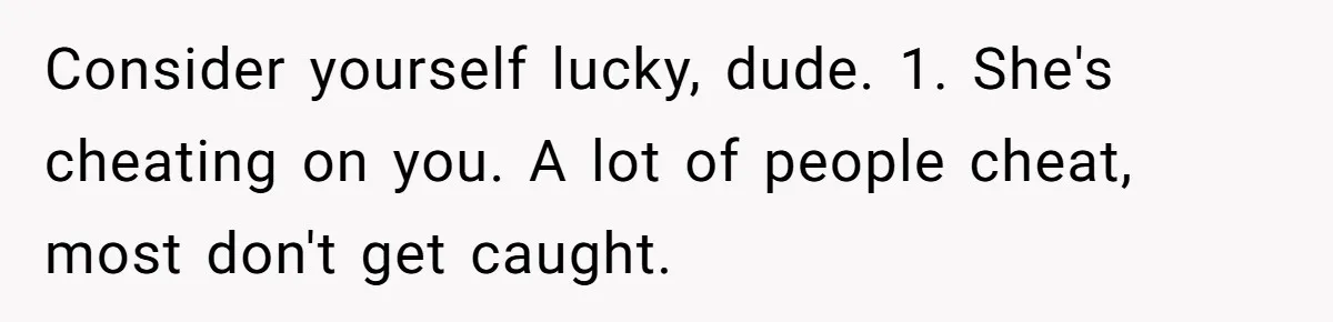 Consider yourself lucky, dude. 1. She's cheating on you. A lot of people cheat, most don't get caught.