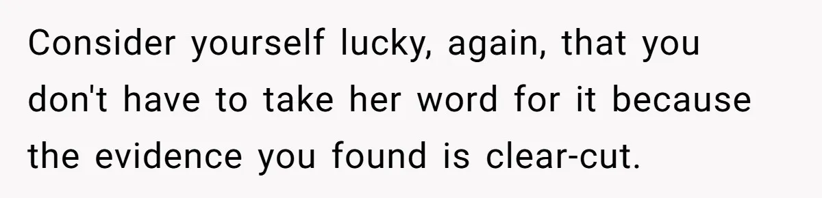 Consider yourself lucky, again, that you don't have to take her word for it because the evidence you found is clear-cut.