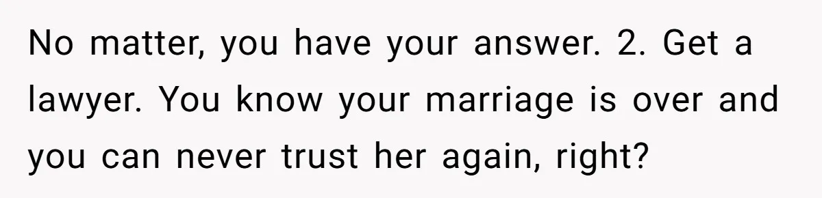 No matter, you have your answer. 2. Get a lawyer. You know your marriage is over and you can never trust her again, right?