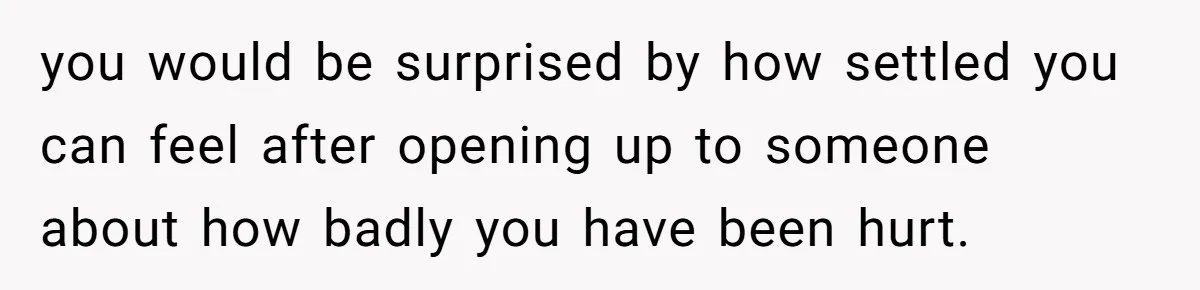 you would be surprised by how settled you can feel after opening up to someone about how badly you have been hurt.