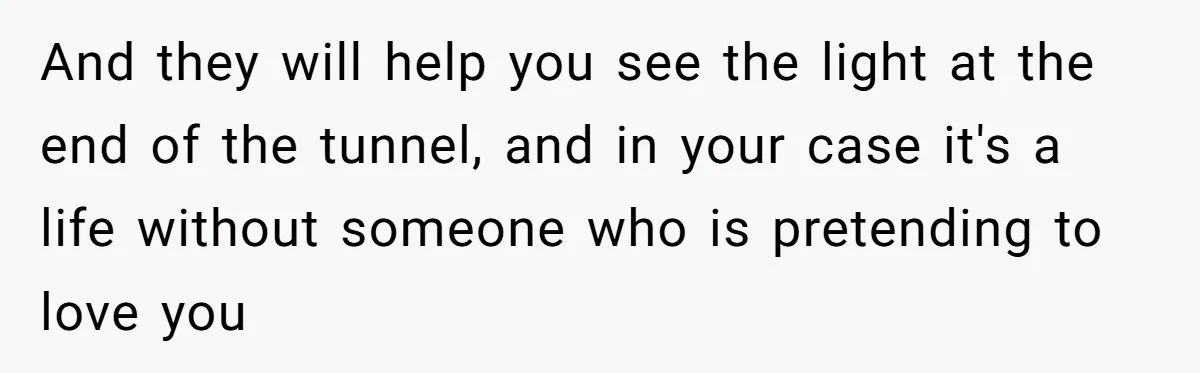 And they will help you see the light at the end of the tunnel, and in your case it's a life without someone who is pretending to love you