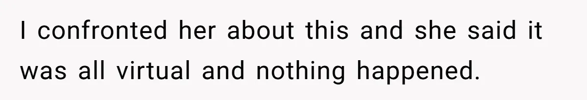 I confronted her about this and she said it was all virtual and nothing happened.