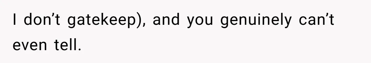I don’t gatekeep), and you genuinely can’t even tell.