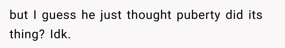 but I guess he just thought puberty did its thing? Idk.