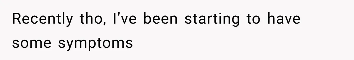 Recently tho, I’ve been starting to have some symptoms