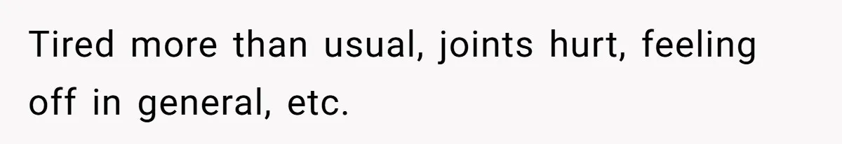 Tired more than usual, joints hurt, feeling off in general, etc.