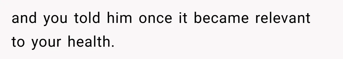 and you told him once it became relevant to your health.