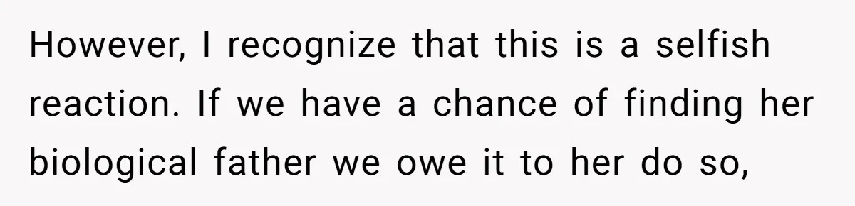 However, I recognize that this is a selfish reaction. If we have a chance of finding her biological father we owe it to her do so,