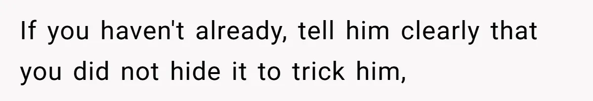 If you haven't already, tell him clearly that you did not hide it to trick him,