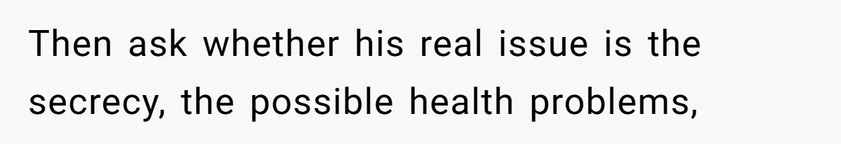 Then ask whether his real issue is the secrecy, the possible health problems,