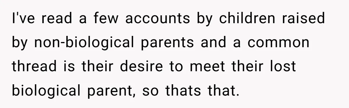 I've read a few accounts by children raised by non-biological parents and a common thread is their desire to meet their lost biological parent, so thats that.