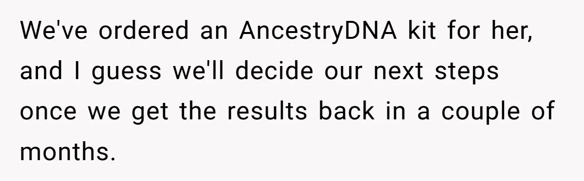 We've ordered an AncestryDNA kit for her, and I guess we'll decide our next steps once we get the results back in a couple of months.