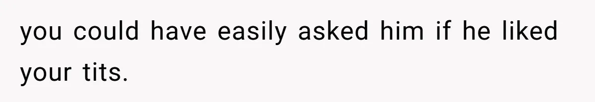 you could have easily asked him if he liked your tits.