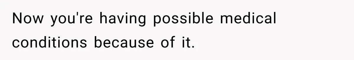 Now you're having possible medical conditions because of it.